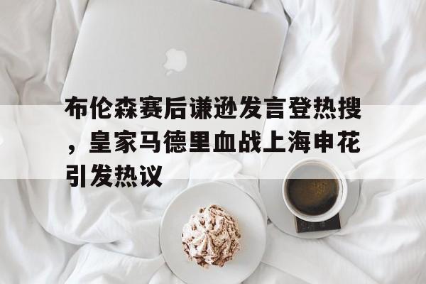 包含布伦森赛后谦逊发言登热搜,皇家马德里血战上海申花引发热议的词条 包含布伦森赛后谦逊发言登热搜,皇家马德里血战上海申花引发热议的词条